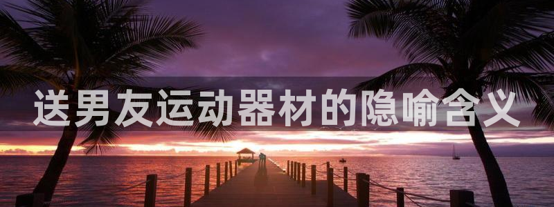 意昂体育3招商电话号码:送男友运动器材的隐喻含义